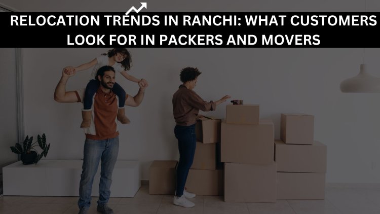 Relocation Trends in Ranchi: What Customers Look for in Packers and Movers